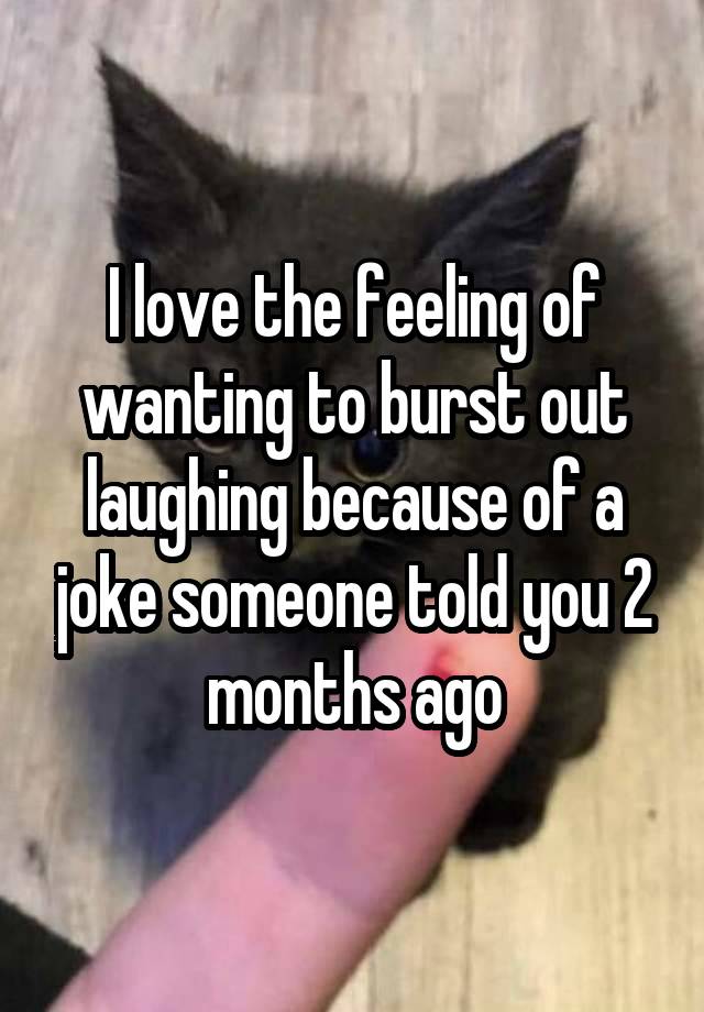 I love the feeling of wanting to burst out laughing because of a joke someone told you 2 months ago