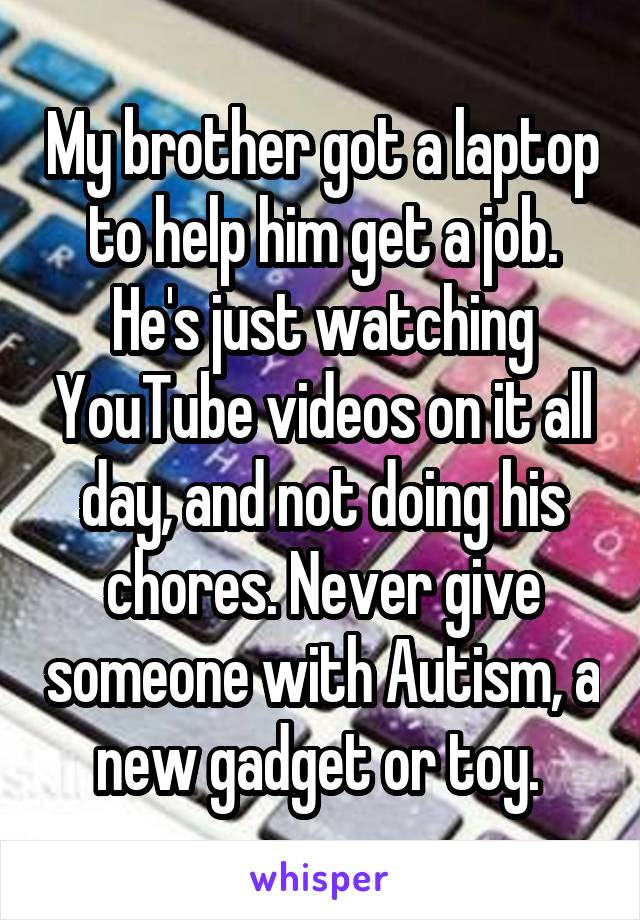 My brother got a laptop to help him get a job. He's just watching YouTube videos on it all day, and not doing his chores. Never give someone with Autism, a new gadget or toy. 