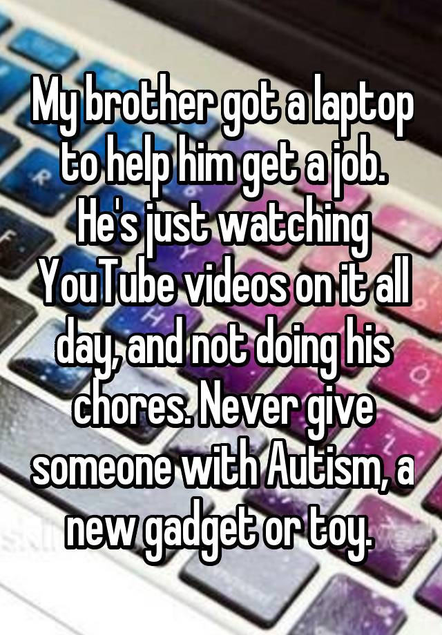 My brother got a laptop to help him get a job. He's just watching YouTube videos on it all day, and not doing his chores. Never give someone with Autism, a new gadget or toy. 