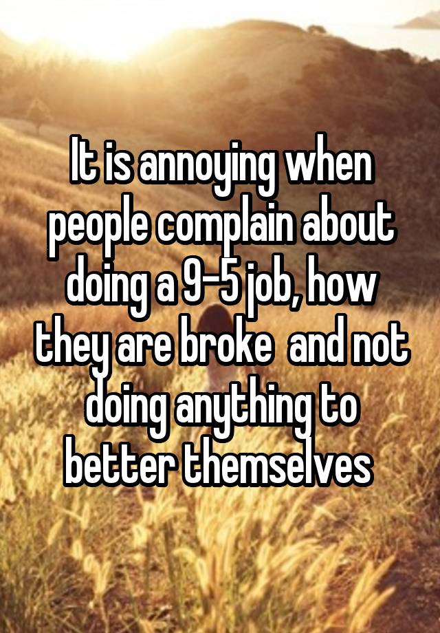 It is annoying when people complain about doing a 9-5 job, how they are broke  and not doing anything to better themselves 