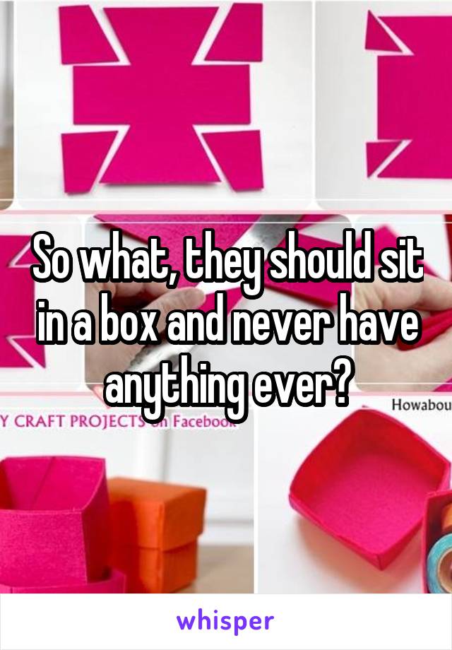 So what, they should sit in a box and never have anything ever?