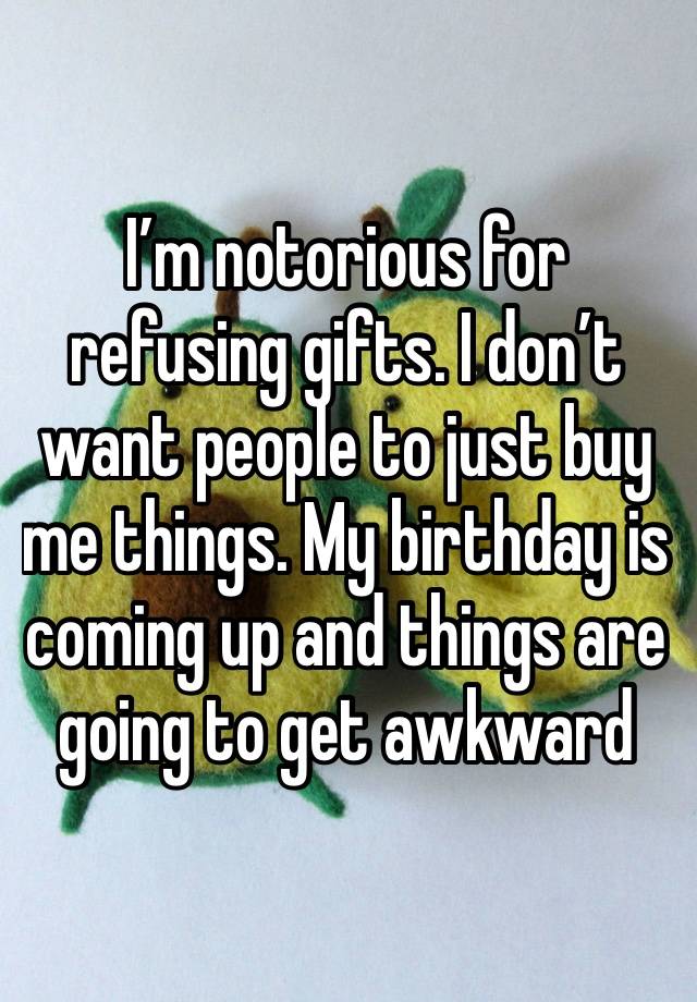 I’m notorious for refusing gifts. I don’t want people to just buy me things. My birthday is coming up and things are going to get awkward 