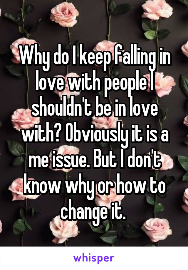 Why do I keep falling in love with people I shouldn't be in love with? Obviously it is a me issue. But I don't know why or how to change it. 