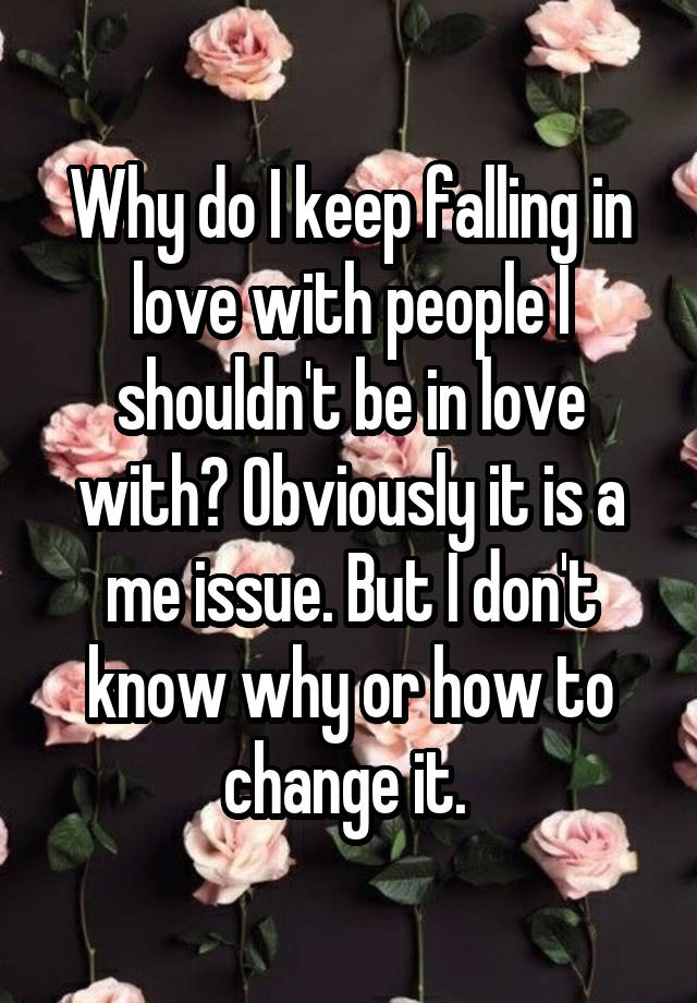 Why do I keep falling in love with people I shouldn't be in love with? Obviously it is a me issue. But I don't know why or how to change it. 