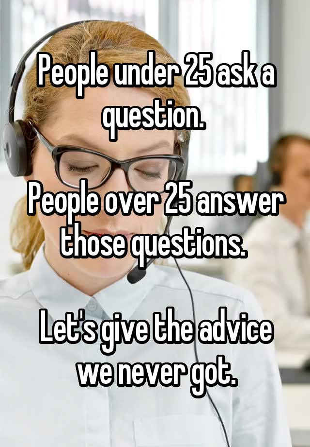 People under 25 ask a question. 

People over 25 answer those questions. 

Let's give the advice we never got.