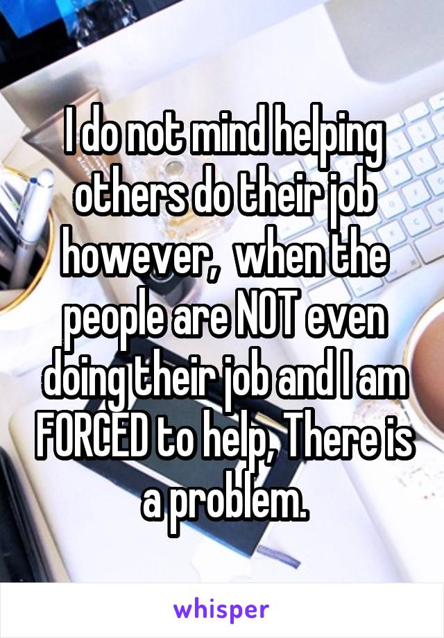  I do not mind helping others do their job however,  when the people are NOT even doing their job and I am FORCED to help, There is a problem.