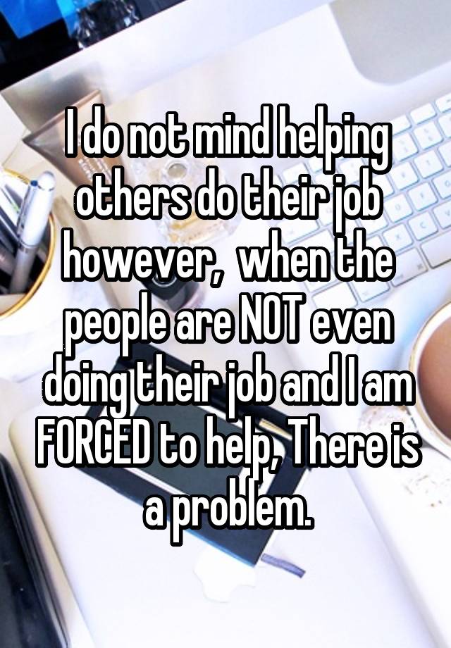  I do not mind helping others do their job however,  when the people are NOT even doing their job and I am FORCED to help, There is a problem.