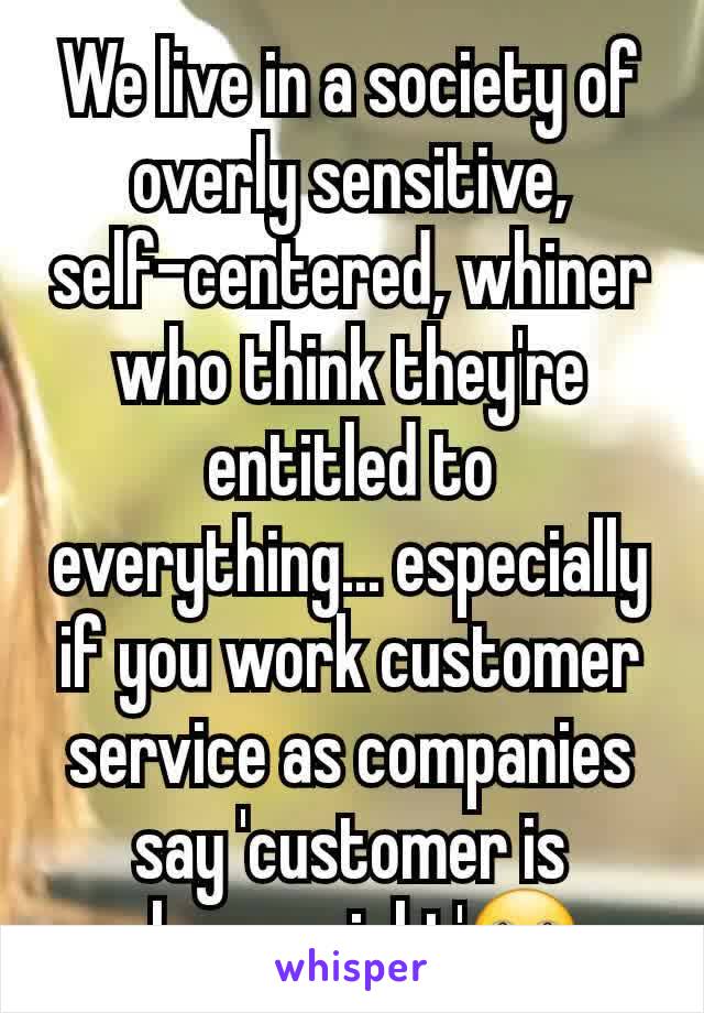 We live in a society of overly sensitive, self-centered, whiner who think they're entitled to everything... especially if you work customer service as companies say 'customer is always right'🙄