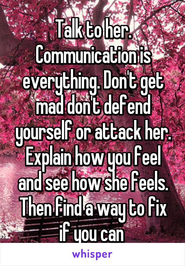 Talk to her. Communication is everything. Don't get mad don't defend yourself or attack her. Explain how you feel and see how she feels. Then find a way to fix if you can 