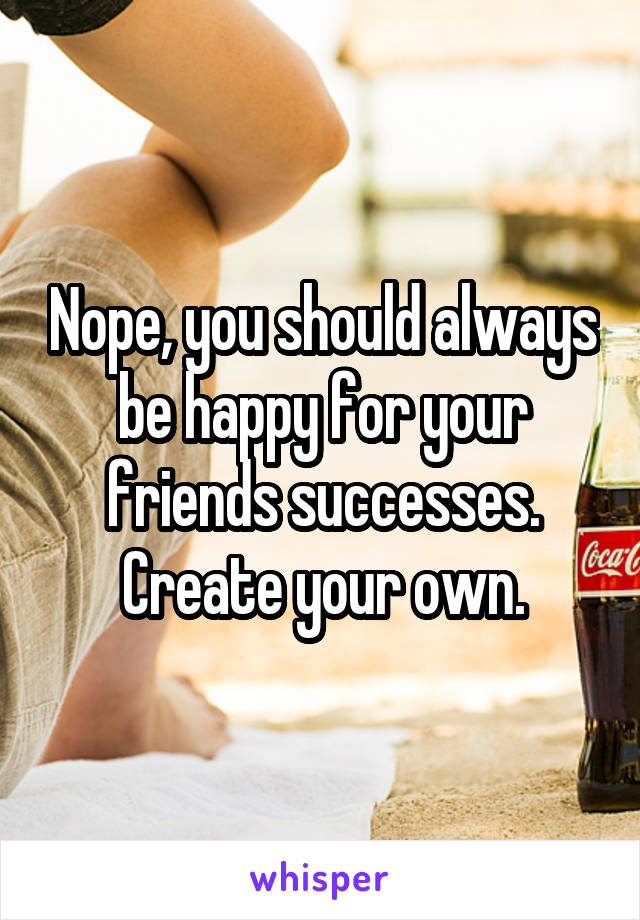 Nope, you should always be happy for your friends successes. Create your own.