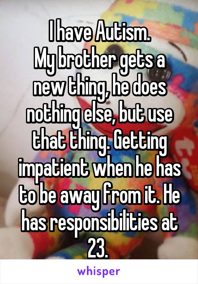 I have Autism.
My brother gets a new thing, he does nothing else, but use that thing. Getting impatient when he has to be away from it. He has responsibilities at 23. 