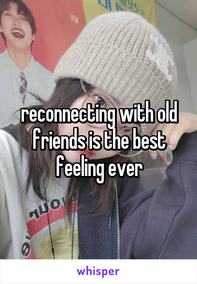 reconnecting with old friends is the best feeling ever