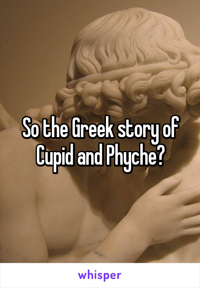 So the Greek story of Cupid and Phyche?