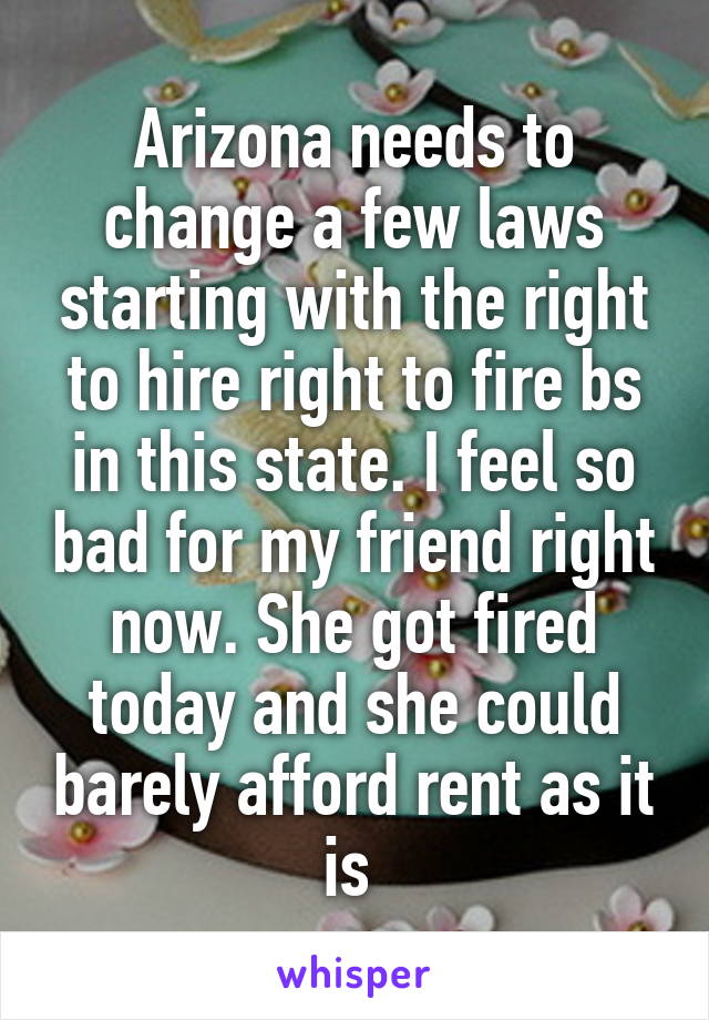 Arizona needs to change a few laws starting with the right to hire right to fire bs in this state. I feel so bad for my friend right now. She got fired today and she could barely afford rent as it is 