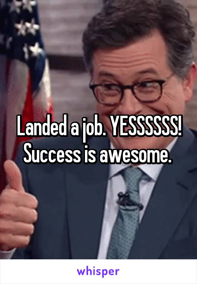 Landed a job. YESSSSSS! Success is awesome. 