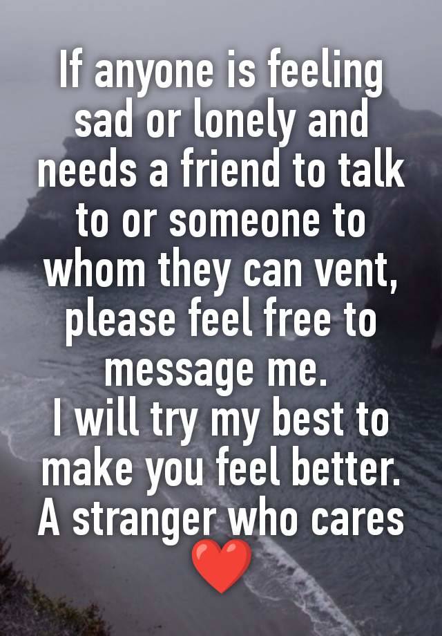 If anyone is feeling sad or lonely and needs a friend to talk to or someone to whom they can vent, please feel free to message me. 
I will try my best to make you feel better.
A stranger who cares ❤️