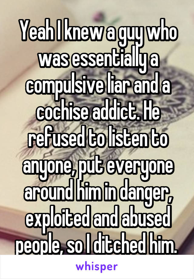 Yeah I knew a guy who was essentially a compulsive liar and a cochise addict. He refused to listen to anyone, put everyone around him in danger, exploited and abused people, so I ditched him. 