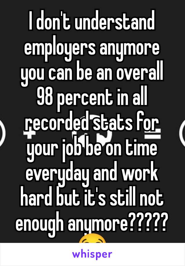 I don't understand employers anymore you can be an overall 98 percent in all recorded stats for your job be on time everyday and work hard but it's still not enough anymore????? 😭