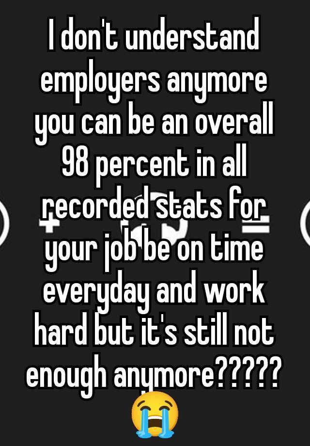 I don't understand employers anymore you can be an overall 98 percent in all recorded stats for your job be on time everyday and work hard but it's still not enough anymore????? 😭