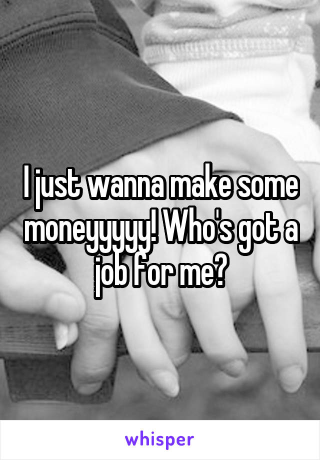 I just wanna make some moneyyyyy! Who's got a job for me?