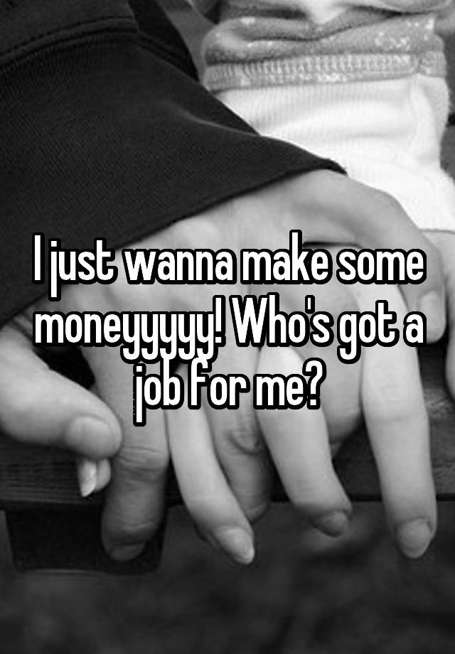 I just wanna make some moneyyyyy! Who's got a job for me?