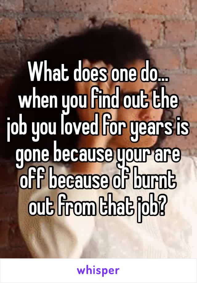 What does one do… when you find out the job you loved for years is gone because your are off because of burnt out from that job? 