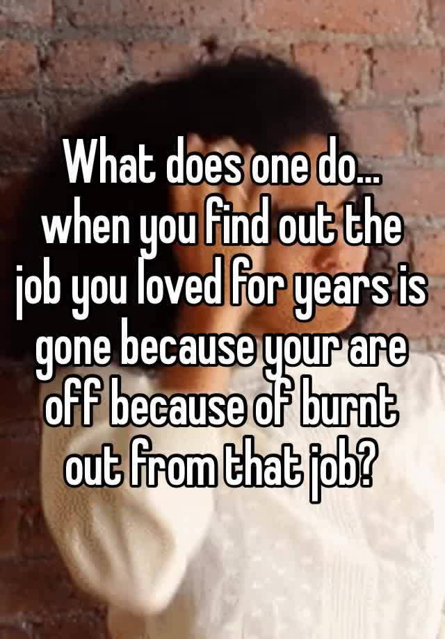 What does one do… when you find out the job you loved for years is gone because your are off because of burnt out from that job? 