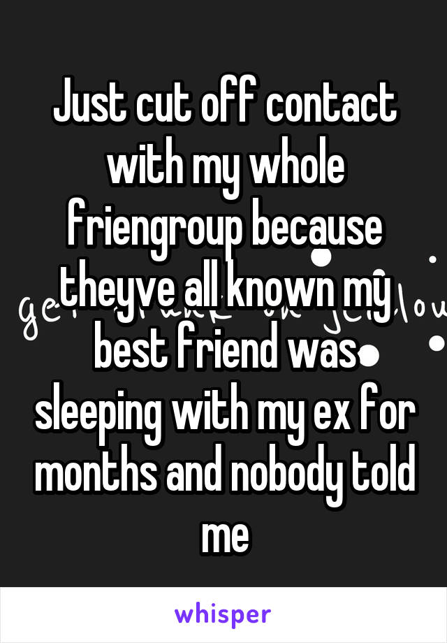 Just cut off contact with my whole friengroup because theyve all known my best friend was sleeping with my ex for months and nobody told me