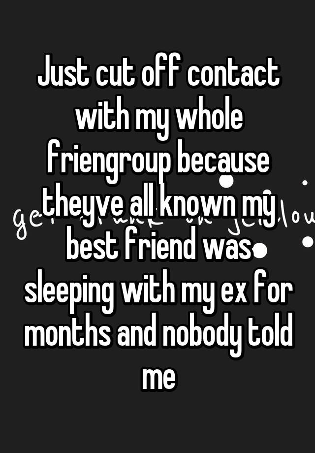 Just cut off contact with my whole friengroup because theyve all known my best friend was sleeping with my ex for months and nobody told me