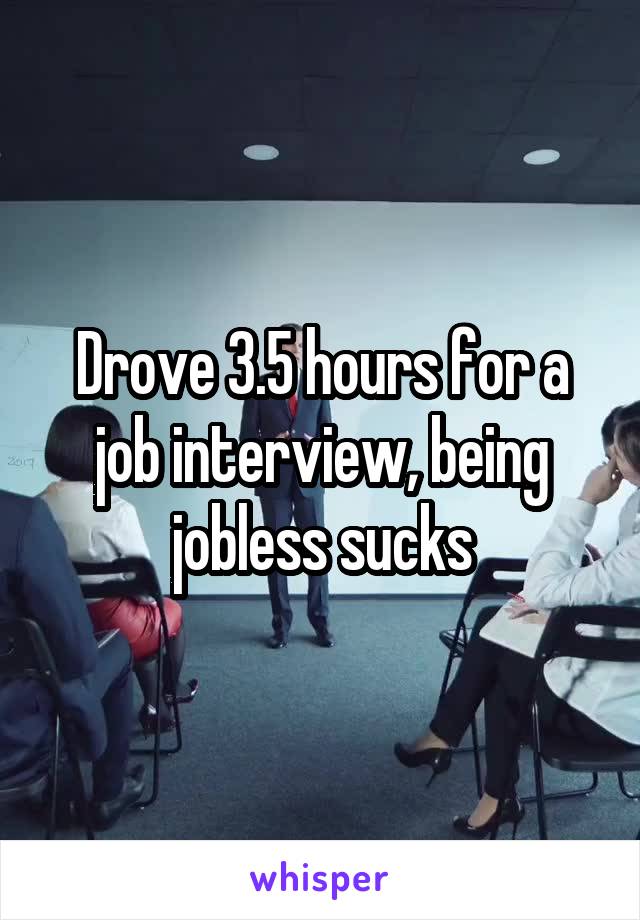 Drove 3.5 hours for a job interview, being jobless sucks