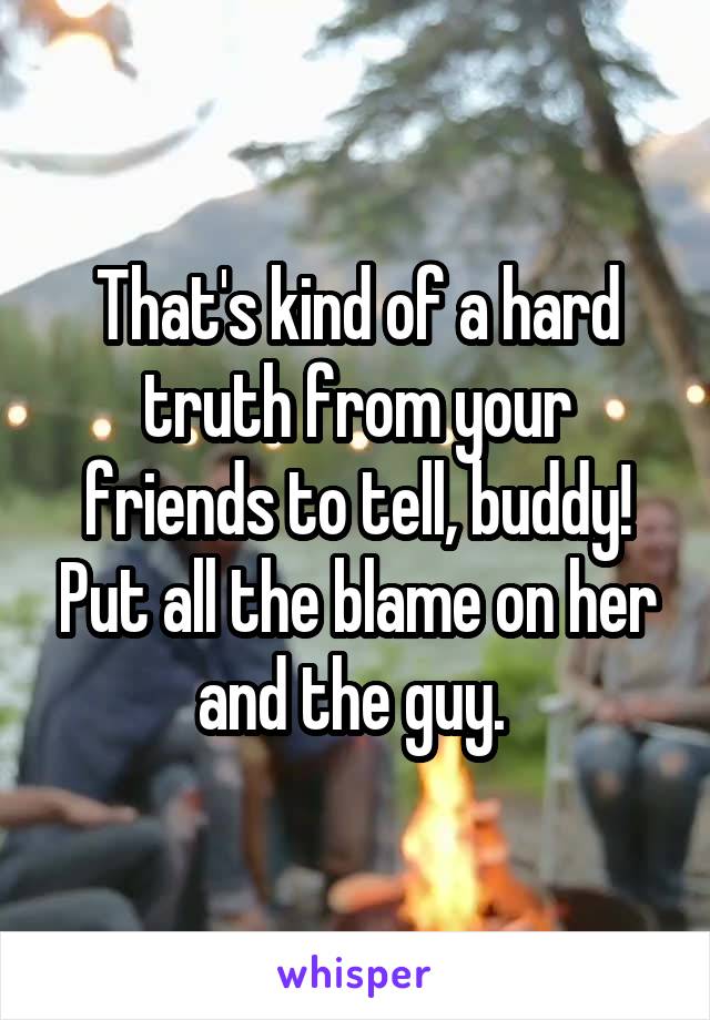 That's kind of a hard truth from your friends to tell, buddy! Put all the blame on her and the guy. 