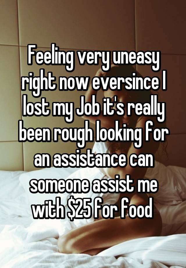 Feeling very uneasy right now eversince I lost my Job it's really been rough looking for an assistance can someone assist me with $25 for food 