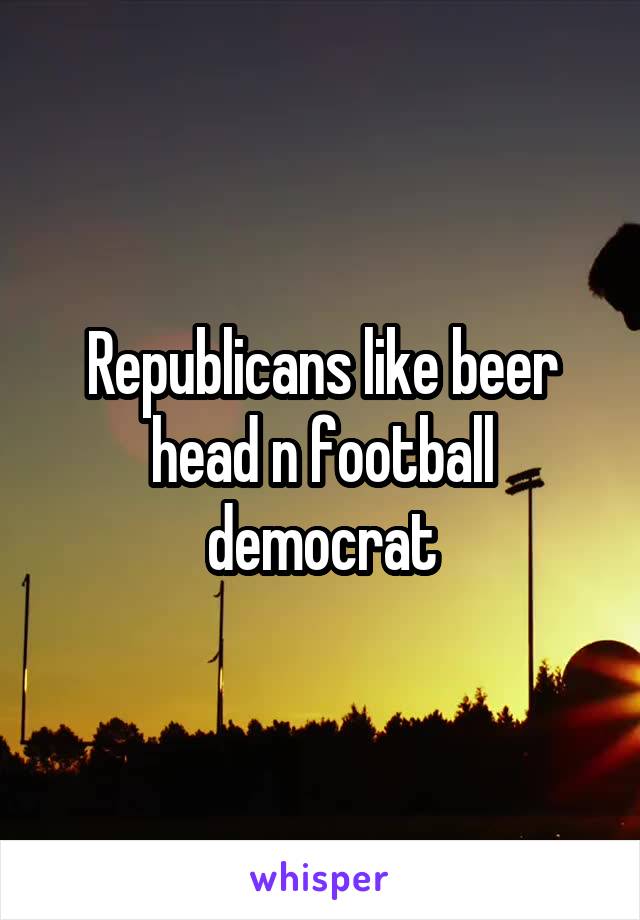 Republicans like beer head n football democrat