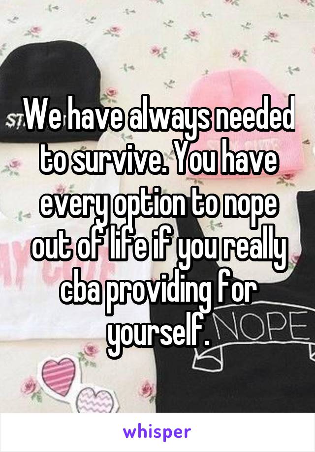 We have always needed to survive. You have every option to nope out of life if you really cba providing for yourself.