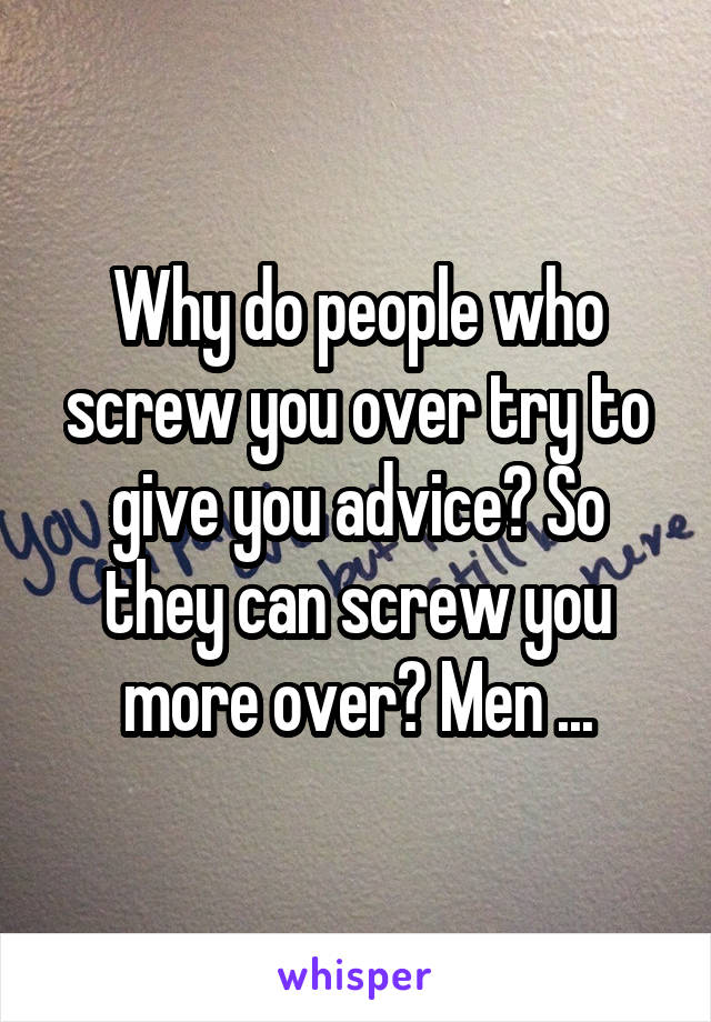 Why do people who screw you over try to give you advice? So they can screw you more over? Men ...