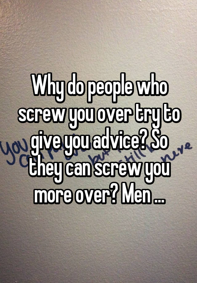 Why do people who screw you over try to give you advice? So they can screw you more over? Men ...