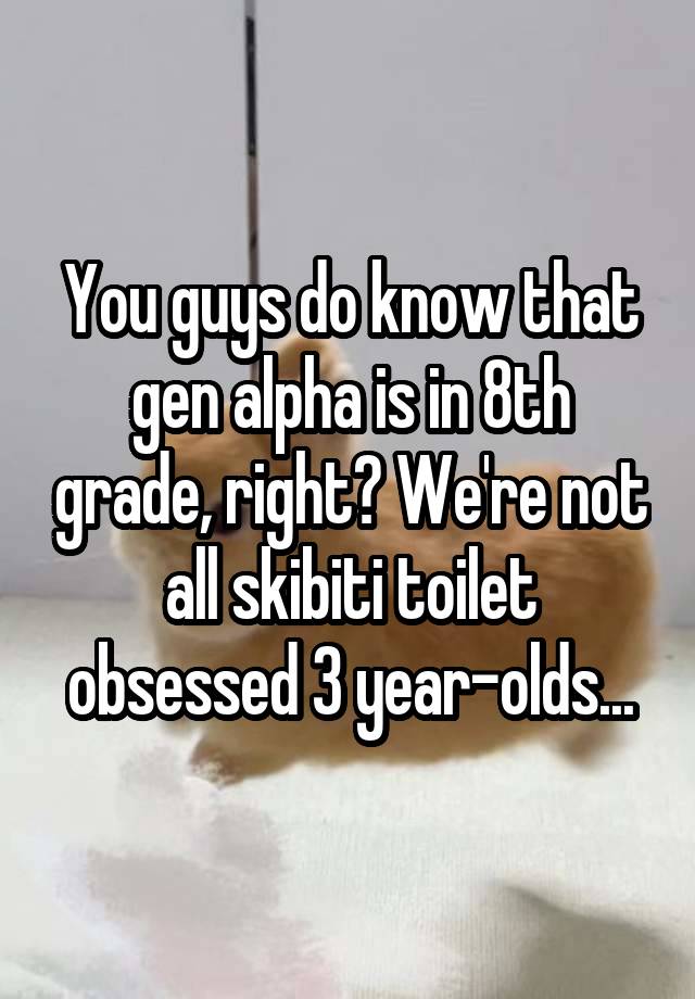 You guys do know that gen alpha is in 8th grade, right? We're not all skibiti toilet obsessed 3 year-olds...