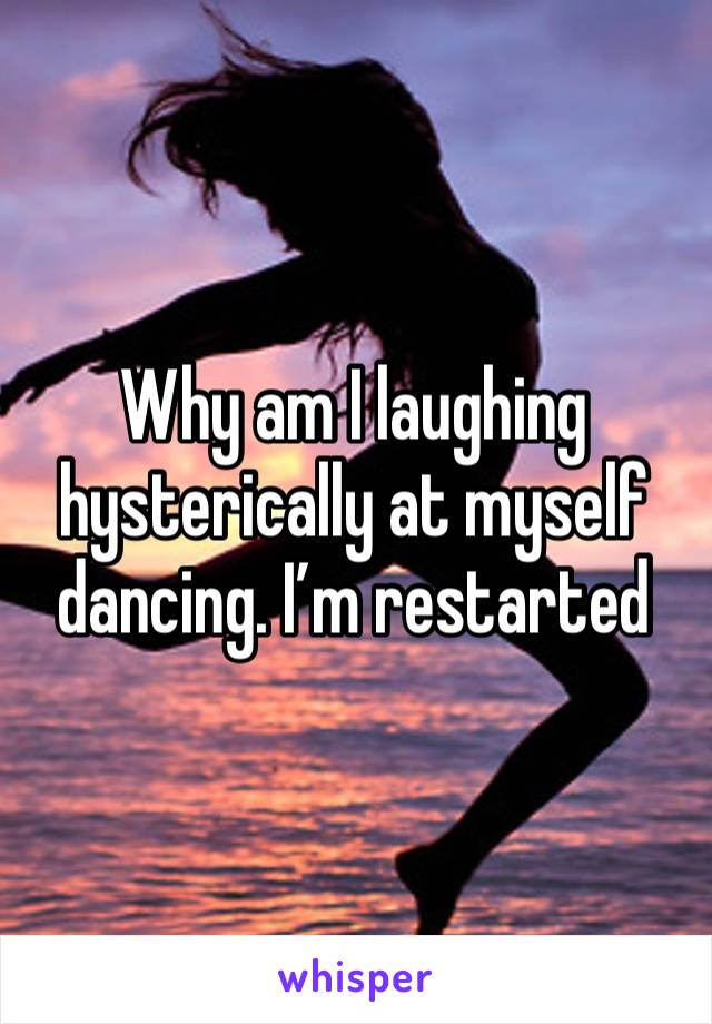 Why am I laughing hysterically at myself dancing. I’m restarted 