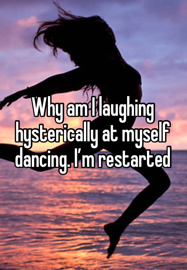 Why am I laughing hysterically at myself dancing. I’m restarted 