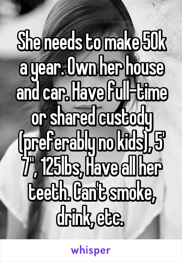 She needs to make 50k a year. Own her house and car. Have full-time or shared custody (preferably no kids), 5' 7", 125lbs, Have all her teeth. Can't smoke, drink, etc. 