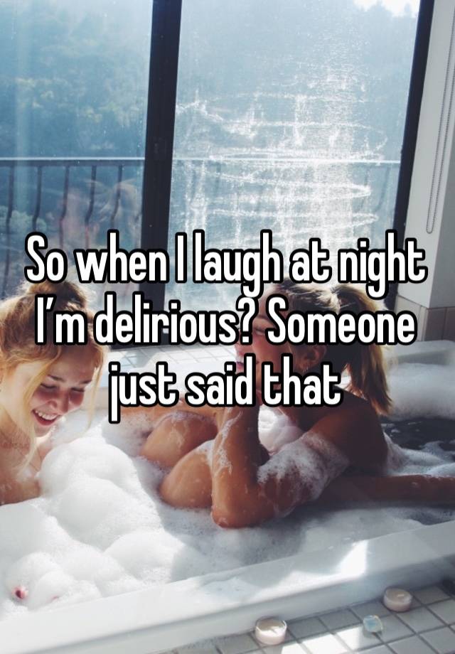 So when I laugh at night I’m delirious? Someone just said that 