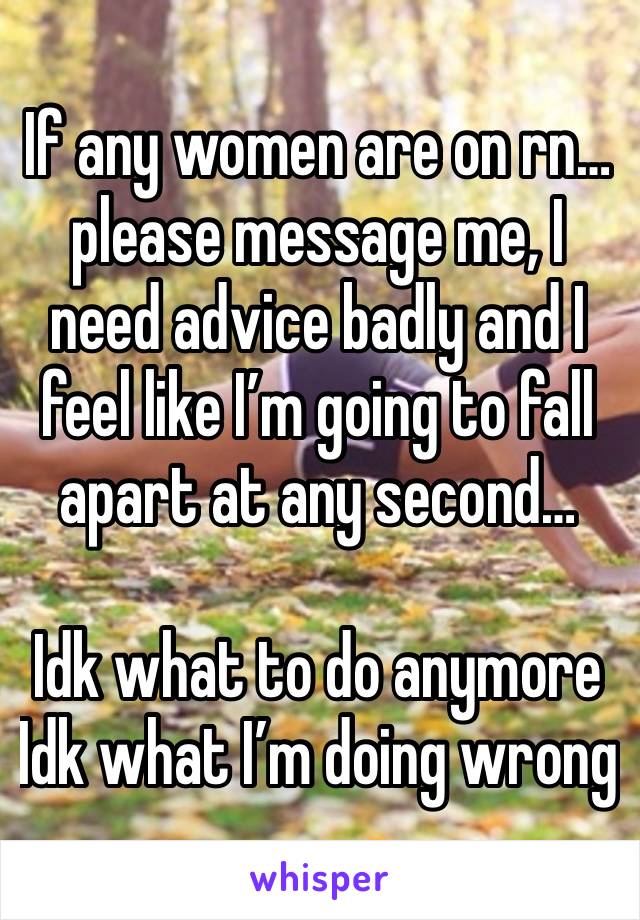 If any women are on rn…please message me, I need advice badly and I feel like I’m going to fall apart at any second…

Idk what to do anymore 
Idk what I’m doing wrong 