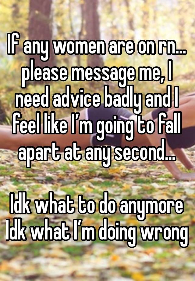 If any women are on rn…please message me, I need advice badly and I feel like I’m going to fall apart at any second…

Idk what to do anymore 
Idk what I’m doing wrong 