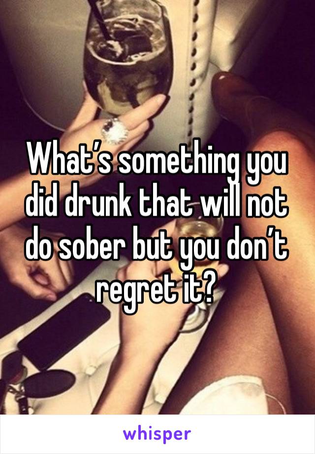 What’s something you did drunk that will not do sober but you don’t regret it?