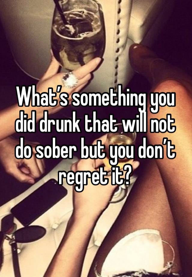 What’s something you did drunk that will not do sober but you don’t regret it?