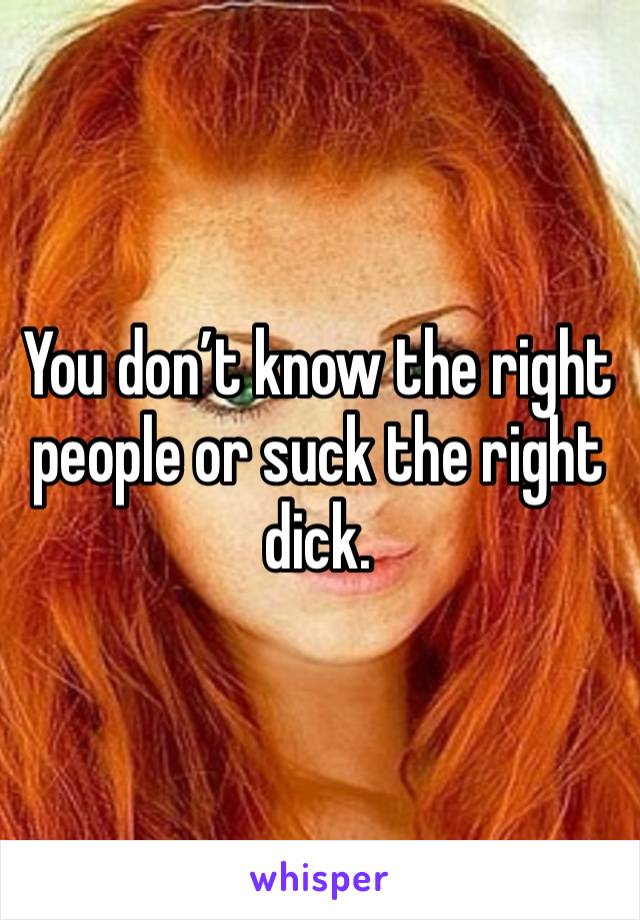 You don’t know the right people or suck the right dick. 