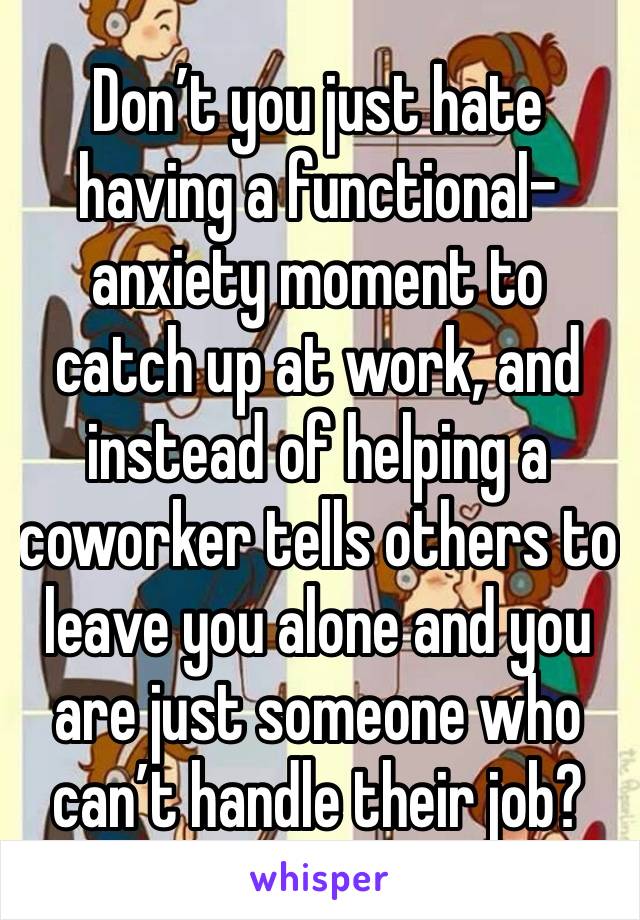 Don’t you just hate having a functional-anxiety moment to catch up at work, and instead of helping a coworker tells others to leave you alone and you are just someone who can’t handle their job?