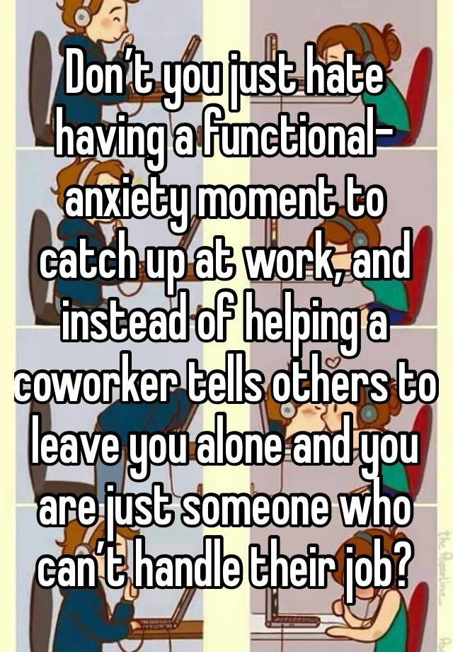 Don’t you just hate having a functional-anxiety moment to catch up at work, and instead of helping a coworker tells others to leave you alone and you are just someone who can’t handle their job?