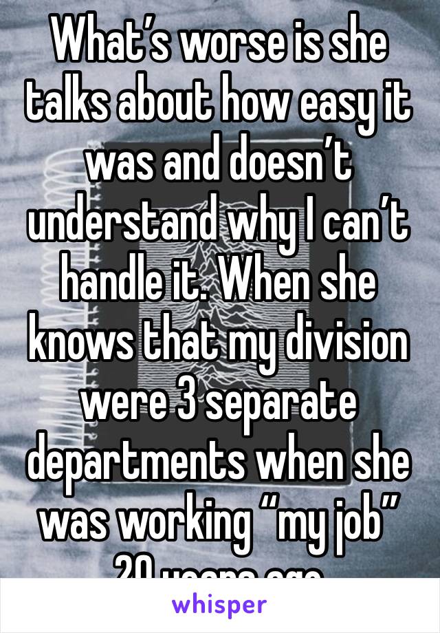 What’s worse is she talks about how easy it was and doesn’t understand why I can’t handle it. When she knows that my division were 3 separate departments when she was working “my job” 
20 years ago