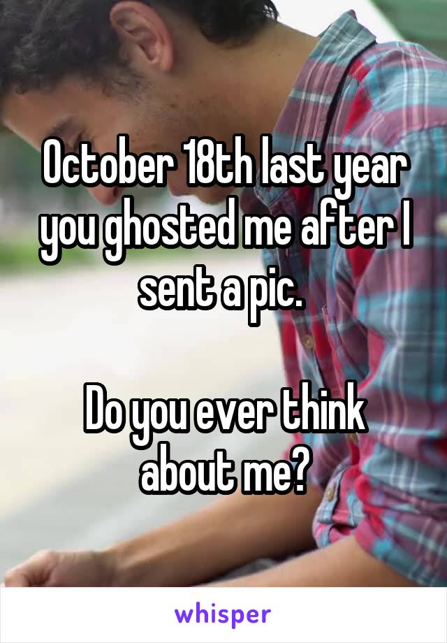 October 18th last year you ghosted me after I sent a pic. 

Do you ever think about me?